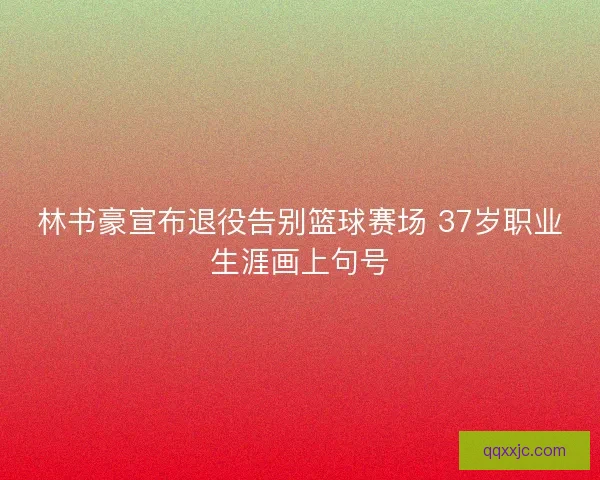林书豪宣布退役告别篮球赛场 37岁职业生涯画上句号